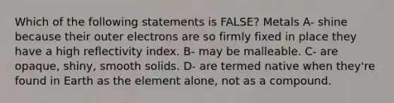 Which of the following statements is FALSE? Metals A- shine because their outer electrons are so firmly fixed in place they have a high reflectivity index. B- may be malleable. C- are opaque, shiny, smooth solids. D- are termed native when they're found in Earth as the element alone, not as a compound.