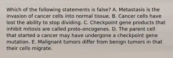 Which of the following statements is false? A. Metastasis is the invasion of cancer cells into normal tissue. B. Cancer cells have lost the ability to stop dividing. C. Checkpoint gene products that inhibit mitosis are called proto-oncogenes. D. The parent cell that started a cancer may have undergone a checkpoint gene mutation. E. Malignant tumors differ from benign tumors in that their cells migrate.