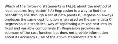 Which of the following statements is FALSE about the method of least squares (regression)? A) Regression is a way to find the best-fitting line through a set of data points B) Regression always produces the same cost function when used on the same data C) Regression is a statistical way of separating a mixed cost into its fixed and variable components D) Regression provides an estimate of the cost function but does not provide information about its accuracy E) All of the above statements are true