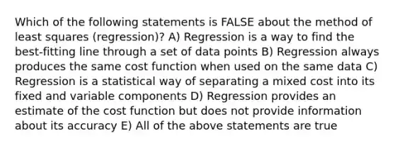 Which of the following statements is FALSE about the method of least squares (regression)? A) Regression is a way to find the best-fitting line through a set of data points B) Regression always produces the same cost function when used on the same data C) Regression is a statistical way of separating a mixed cost into its fixed and variable components D) Regression provides an estimate of the cost function but does not provide information about its accuracy E) All of the above statements are true