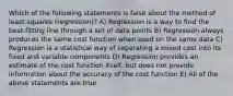 Which of the following statements is false about the method of least squares (regression)? A) Regression is a way to find the best-fitting line through a set of data points B) Regression always produces the same cost function when used on the same data C) Regression is a statistical way of separating a mixed cost into its fixed and variable components D) Regression provides an estimate of the cost function itself, but does not provide information about the accuracy of the cost function E) All of the above statements are true