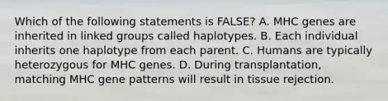 Which of the following statements is FALSE? A. MHC genes are inherited in linked groups called haplotypes. B. Each individual inherits one haplotype from each parent. C. Humans are typically heterozygous for MHC genes. D. During transplantation, matching MHC gene patterns will result in tissue rejection.