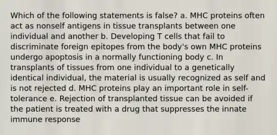 Which of the following statements is false? a. MHC proteins often act as nonself antigens in tissue transplants between one individual and another b. Developing T cells that fail to discriminate foreign epitopes from the body's own MHC proteins undergo apoptosis in a normally functioning body c. In transplants of tissues from one individual to a genetically identical individual, the material is usually recognized as self and is not rejected d. MHC proteins play an important role in self-tolerance e. Rejection of transplanted tissue can be avoided if the patient is treated with a drug that suppresses the innate immune response