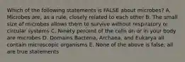 Which of the following statements is FALSE about microbes? A. Microbes are, as a rule, closely related to each other B. The small size of microbes allows them to survive without respiratory or circular systems C. Ninety percent of the cells on or in your body are microbes D. Domains Bacteria, Archaea, and Eukarya all contain microscopic organisms E. None of the above is false; all are true statements