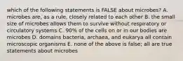 which of the following statements is FALSE about microbes? A. microbes are, as a rule, closely related to each other B. the small size of microbes allows them to survive without respiratory or circulatory systems C. 90% of the cells on or in our bodies are microbes D. domains bacteria, archaea, and eukarya all contain microscopic organisms E. none of the above is false; all are true statements about microbes