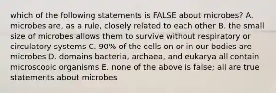 which of the following statements is FALSE about microbes? A. microbes are, as a rule, closely related to each other B. the small size of microbes allows them to survive without respiratory or <a href='https://www.questionai.com/knowledge/kBP5NsQCWH-circulatory-systems' class='anchor-knowledge'>circulatory systems</a> C. 90% of the cells on or in our bodies are microbes D. domains bacteria, archaea, and eukarya all contain microscopic organisms E. none of the above is false; all are true statements about microbes