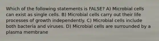 Which of the following statements is FALSE? A) Microbial cells can exist as single cells. B) Microbial cells carry out their life processes of growth independently. C) Microbial cells include both bacteria and viruses. D) Microbial cells are surrounded by a plasma membrane