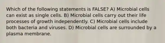 Which of the following statements is FALSE? A) Microbial cells can exist as single cells. B) Microbial cells carry out their life processes of growth independently. C) Microbial cells include both bacteria and viruses. D) Microbial cells are surrounded by a plasma membrane.