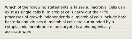 Which of the following statements is false? a. microbial cells can exist as single cells b. microbial cells carry out their life processes of growth independently c. microbial cells include both bacteria and viruses d. microbial cells are surrounded by a cytoplasmic membrane e. prokaryote is a photogenically accurate word