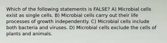 Which of the following statements is FALSE? A) Microbial cells exist as single cells. B) Microbial cells carry out their life processes of growth independently. C) Microbial cells include both bacteria and viruses. D) Microbial cells exclude the cells of plants and animals.