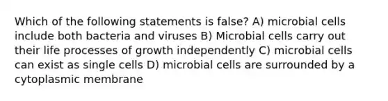 Which of the following statements is false? A) microbial cells include both bacteria and viruses B) Microbial cells carry out their life processes of growth independently C) microbial cells can exist as single cells D) microbial cells are surrounded by a cytoplasmic membrane