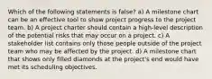 Which of the following statements is false? a) A milestone chart can be an effective tool to show project progress to the project team. b) A project charter should contain a high-level description of the potential risks that may occur on a project. c) A stakeholder list contains only those people outside of the project team who may be affected by the project. d) A milestone chart that shows only filled diamonds at the project's end would have met its scheduling objectives.