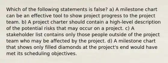 Which of the following statements is false? a) A milestone chart can be an effective tool to show project progress to the project team. b) A project charter should contain a high-level description of the potential risks that may occur on a project. c) A stakeholder list contains only those people outside of the project team who may be affected by the project. d) A milestone chart that shows only filled diamonds at the project's end would have met its scheduling objectives.