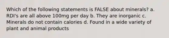 Which of the following statements is FALSE about minerals? a. RDI's are all above 100mg per day b. They are inorganic c. Minerals do not contain calories d. Found in a wide variety of plant and animal products