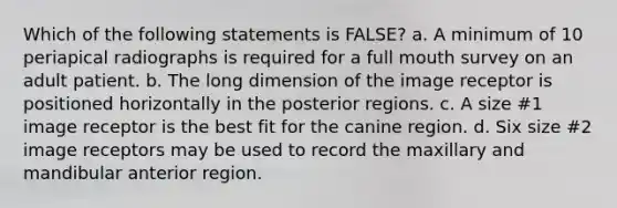 Which of the following statements is FALSE? a. A minimum of 10 periapical radiographs is required for a full mouth survey on an adult patient. b. The long dimension of the image receptor is positioned horizontally in the posterior regions. c. A size #1 image receptor is the best fit for the canine region. d. Six size #2 image receptors may be used to record the maxillary and mandibular anterior region.