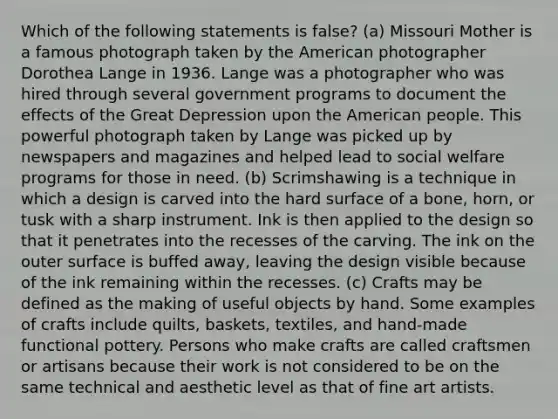 Which of the following statements is false? (a) Missouri Mother is a famous photograph taken by the American photographer Dorothea Lange in 1936. Lange was a photographer who was hired through several government programs to document the effects of the Great Depression upon the American people. This powerful photograph taken by Lange was picked up by newspapers and magazines and helped lead to social welfare programs for those in need. (b) Scrimshawing is a technique in which a design is carved into the hard surface of a bone, horn, or tusk with a sharp instrument. Ink is then applied to the design so that it penetrates into the recesses of the carving. The ink on the outer surface is buffed away, leaving the design visible because of the ink remaining within the recesses. (c) Crafts may be defined as the making of useful objects by hand. Some examples of crafts include quilts, baskets, textiles, and hand-made functional pottery. Persons who make crafts are called craftsmen or artisans because their work is not considered to be on the same technical and aesthetic level as that of fine art artists.