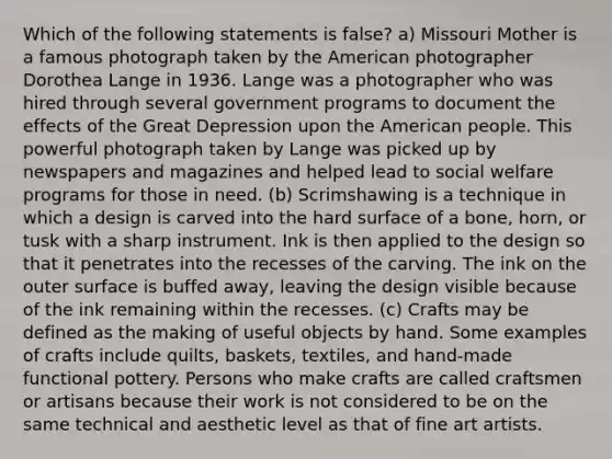 Which of the following statements is false? a) Missouri Mother is a famous photograph taken by the American photographer Dorothea Lange in 1936. Lange was a photographer who was hired through several government programs to document the effects of the Great Depression upon the American people. This powerful photograph taken by Lange was picked up by newspapers and magazines and helped lead to social welfare programs for those in need. (b) Scrimshawing is a technique in which a design is carved into the hard surface of a bone, horn, or tusk with a sharp instrument. Ink is then applied to the design so that it penetrates into the recesses of the carving. The ink on the outer surface is buffed away, leaving the design visible because of the ink remaining within the recesses. (c) Crafts may be defined as the making of useful objects by hand. Some examples of crafts include quilts, baskets, textiles, and hand-made functional pottery. Persons who make crafts are called craftsmen or artisans because their work is not considered to be on the same technical and aesthetic level as that of fine art artists.