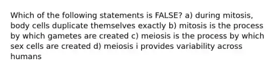 Which of the following statements is FALSE? a) during mitosis, body cells duplicate themselves exactly b) mitosis is the process by which gametes are created c) meiosis is the process by which sex cells are created d) meiosis i provides variability across humans