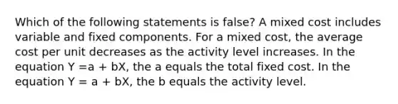 Which of the following statements is false? A mixed cost includes variable and fixed components. For a mixed cost, the average cost per unit decreases as the activity level increases. In the equation Y =a + bX, the a equals the total fixed cost. In the equation Y = a + bX, the b equals the activity level.