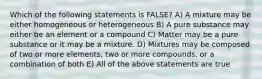 Which of the following statements is FALSE? A) A mixture may be either homogeneous or heterogeneous B) A pure substance may either be an element or a compound C) Matter may be a pure substance or it may be a mixture. D) Mixtures may be composed of two or more elements, two or more compounds, or a combination of both E) All of the above statements are true