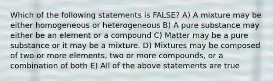 Which of the following statements is FALSE? A) A mixture may be either homogeneous or heterogeneous B) A pure substance may either be an element or a compound C) Matter may be a pure substance or it may be a mixture. D) Mixtures may be composed of two or more elements, two or more compounds, or a combination of both E) All of the above statements are true