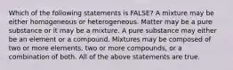 Which of the following statements is FALSE? A mixture may be either homogeneous or heterogeneous. Matter may be a pure substance or it may be a mixture. A pure substance may either be an element or a compound. Mixtures may be composed of two or more elements, two or more compounds, or a combination of both. All of the above statements are true.