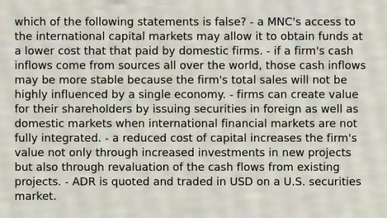 which of the following statements is false? - a MNC's access to the international capital markets may allow it to obtain funds at a lower cost that that paid by domestic firms. - if a firm's cash inflows come from sources all over the world, those cash inflows may be more stable because the firm's total sales will not be highly influenced by a single economy. - firms can create value for their shareholders by issuing securities in foreign as well as domestic markets when international financial markets are not fully integrated. - a reduced cost of capital increases the firm's value not only through increased investments in new projects but also through revaluation of the cash flows from existing projects. - ADR is quoted and traded in USD on a U.S. securities market.