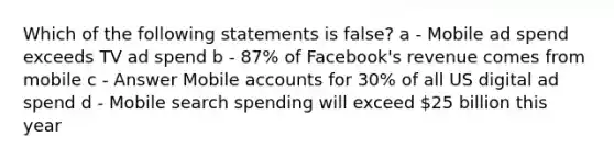 Which of the following statements is false? a - Mobile ad spend exceeds TV ad spend b - 87% of Facebook's revenue comes from mobile c - Answer Mobile accounts for 30% of all US digital ad spend d - Mobile search spending will exceed 25 billion this year