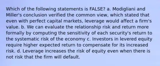 Which of the following statements is FALSE? a. Modigliani and Miller's conclusion verified the common view, which stated that even with perfect capital markets, leverage would affect a firm's value. b. We can evaluate the relationship risk and return more formally by computing the sensitivity of each security's return to the systematic risk of the economy c. Investors in levered equity require higher expected return to compensate for its increased risk. d. Leverage increases the risk of equity even when there is not risk that the firm will default.