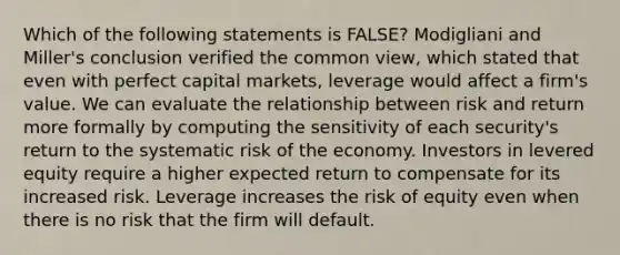 Which of the following statements is FALSE? Modigliani and Miller's conclusion verified the common view, which stated that even with perfect capital markets, leverage would affect a firm's value. We can evaluate the relationship between risk and return more formally by computing the sensitivity of each security's return to the systematic risk of the economy. Investors in levered equity require a higher expected return to compensate for its increased risk. Leverage increases the risk of equity even when there is no risk that the firm will default.