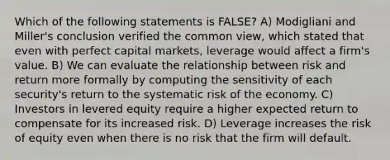 Which of the following statements is FALSE? A) Modigliani and Miller's conclusion verified the common view, which stated that even with perfect capital markets, leverage would affect a firm's value. B) We can evaluate the relationship between risk and return more formally by computing the sensitivity of each security's return to the systematic risk of the economy. C) Investors in levered equity require a higher expected return to compensate for its increased risk. D) Leverage increases the risk of equity even when there is no risk that the firm will default.