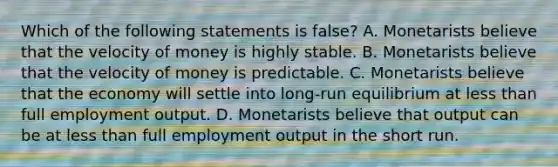 Which of the following statements is false? A. Monetarists believe that the velocity of money is highly stable. B. Monetarists believe that the velocity of money is predictable. C. Monetarists believe that the economy will settle into long-run equilibrium at less than full employment output. D. Monetarists believe that output can be at less than full employment output in the short run.