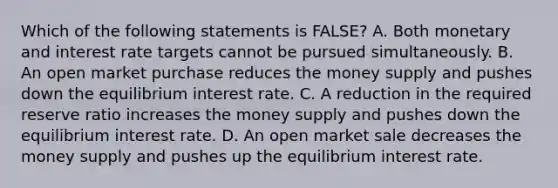 Which of the following statements is FALSE? A. Both monetary and interest rate targets cannot be pursued simultaneously. B. An open market purchase reduces the money supply and pushes down the equilibrium interest rate. C. A reduction in the required reserve ratio increases the money supply and pushes down the equilibrium interest rate. D. An open market sale decreases the money supply and pushes up the equilibrium interest rate.