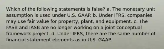 Which of the following statements is false? a. The monetary unit assumption is used under U.S. GAAP. b. Under IFRS, companies may use fair value for property, plant, and equipment. c. The FASB and IASB are no longer working on a joint conceptual framework project. d. Under IFRS, there are the same number of financial statement elements as in U.S. GAAP.