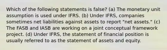 Which of the following statements is false? (a) The monetary unit assumption is used under IFRS. (b) Under IFRS, companies sometimes net liabilities against assets to report "net assets." (c) The FASB and IASB are working on a joint conceptual framework project. (d) Under IFRS, the statement of financial position is usually referred to as the statement of assets and equity.