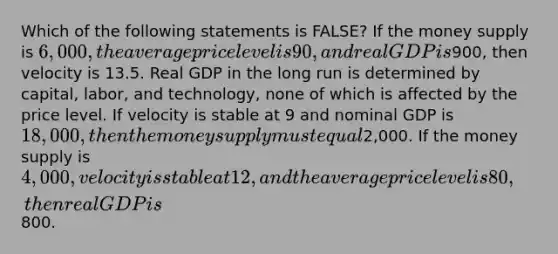 Which of the following statements is FALSE? If the money supply is 6,000, the average price level is 90, and real GDP is900, then velocity is 13.5. Real GDP in the long run is determined by capital, labor, and technology, none of which is affected by the price level. If velocity is stable at 9 and nominal GDP is 18,000, then the money supply must equal2,000. If the money supply is 4,000, velocity is stable at 12, and the average price level is 80, then real GDP is800.