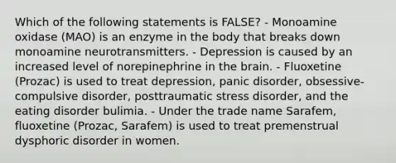 Which of the following statements is FALSE? - Monoamine oxidase (MAO) is an enzyme in the body that breaks down monoamine neurotransmitters. - Depression is caused by an increased level of norepinephrine in the brain. - Fluoxetine (Prozac) is used to treat depression, panic disorder, obsessive-compulsive disorder, posttraumatic stress disorder, and the eating disorder bulimia. - Under the trade name Sarafem, fluoxetine (Prozac, Sarafem) is used to treat premenstrual dysphoric disorder in women.