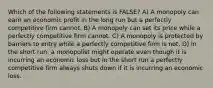 Which of the following statements is FALSE? A) A monopoly can earn an economic profit in the long run but a perfectly competitive firm cannot. B) A monopoly can set its price while a perfectly competitive firm cannot. C) A monopoly is protected by barriers to entry while a perfectly competitive firm is not. D) In the short run, a monopolist might operate even though it is incurring an economic loss but in the short run a perfectly competitive firm always shuts down if it is incurring an economic loss.