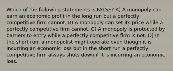 Which of the following statements is FALSE? A) A monopoly can earn an economic profit in the long run but a perfectly competitive firm cannot. B) A monopoly can set its price while a perfectly competitive firm cannot. C) A monopoly is protected by barriers to entry while a perfectly competitive firm is not. D) In the short run, a monopolist might operate even though it is incurring an economic loss but in the short run a perfectly competitive firm always shuts down if it is incurring an economic loss.