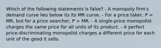 Which of the following statements is false? - A monopoly firm's demand curve lies below its its MR curve. - For a price taker, P = MR, but for a price searcher, P > MR. - A single-price monopolist charges the same price for all units of its product. - A perfect price-discriminating monopolist charges a different price for each unit of the good it sells.