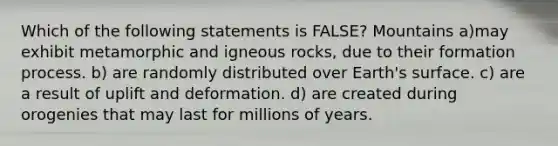 Which of the following statements is FALSE? Mountains a)may exhibit metamorphic and igneous rocks, due to their formation process. b) are randomly distributed over Earth's surface. c) are a result of uplift and deformation. d) are created during orogenies that may last for millions of years.