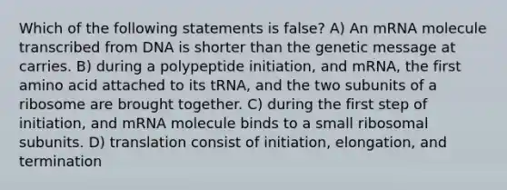 Which of the following statements is false? A) An mRNA molecule transcribed from DNA is shorter than the genetic message at carries. B) during a polypeptide initiation, and mRNA, the first amino acid attached to its tRNA, and the two subunits of a ribosome are brought together. C) during the first step of initiation, and mRNA molecule binds to a small ribosomal subunits. D) translation consist of initiation, elongation, and termination