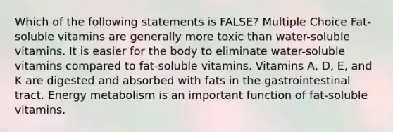 Which of the following statements is FALSE? Multiple Choice Fat-soluble vitamins are generally more toxic than water-soluble vitamins. It is easier for the body to eliminate water-soluble vitamins compared to fat-soluble vitamins. Vitamins A, D, E, and K are digested and absorbed with fats in the gastrointestinal tract. Energy metabolism is an important function of fat-soluble vitamins.