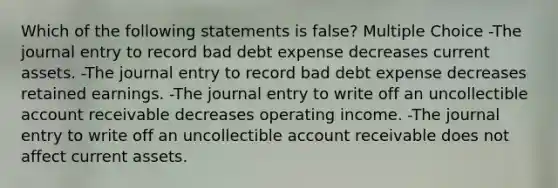 Which of the following statements is false? Multiple Choice -The journal entry to record bad debt expense decreases current assets. -The journal entry to record bad debt expense decreases retained earnings. -The journal entry to write off an uncollectible account receivable decreases operating income. -The journal entry to write off an uncollectible account receivable does not affect current assets.