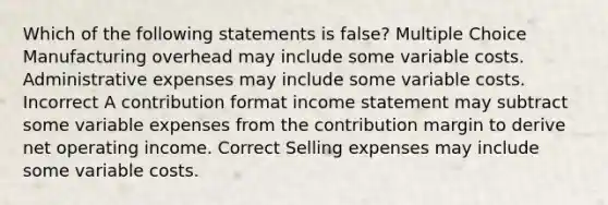 Which of the following statements is false? Multiple Choice Manufacturing overhead may include some variable costs. Administrative expenses may include some variable costs. Incorrect A contribution format income statement may subtract some variable expenses from the contribution margin to derive net operating income. Correct Selling expenses may include some variable costs.