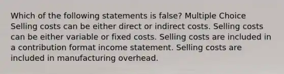 Which of the following statements is false? Multiple Choice Selling costs can be either direct or indirect costs. Selling costs can be either variable or fixed costs. Selling costs are included in a contribution format income statement. Selling costs are included in manufacturing overhead.