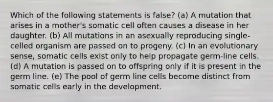 Which of the following statements is false? (a) A mutation that arises in a mother's somatic cell often causes a disease in her daughter. (b) All mutations in an asexually reproducing single-celled organism are passed on to progeny. (c) In an evolutionary sense, somatic cells exist only to help propagate germ-line cells. (d) A mutation is passed on to offspring only if it is present in the germ line. (e) The pool of germ line cells become distinct from somatic cells early in the development.