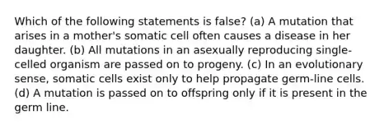 Which of the following statements is false? (a) A mutation that arises in a mother's somatic cell often causes a disease in her daughter. (b) All mutations in an asexually reproducing single-celled organism are passed on to progeny. (c) In an evolutionary sense, somatic cells exist only to help propagate germ-line cells. (d) A mutation is passed on to offspring only if it is present in the germ line.