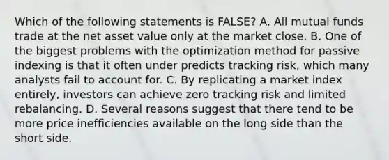 Which of the following statements is FALSE? A. All mutual funds trade at the net asset value only at the market close. B. One of the biggest problems with the optimization method for passive indexing is that it often under predicts tracking risk, which many analysts fail to account for. C. By replicating a market index entirely, investors can achieve zero tracking risk and limited rebalancing. D. Several reasons suggest that there tend to be more price inefficiencies available on the long side than the short side.