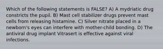 Which of the following statements is FALSE? A) A mydriatic drug constricts the pupil. B) Mast cell stabilizer drugs prevent mast cells from releasing histamine. C) Silver nitrate placed in a newborn's eyes can interfere with mother-child bonding. D) The antiviral drug implant Vitrasert is effective against viral infections.